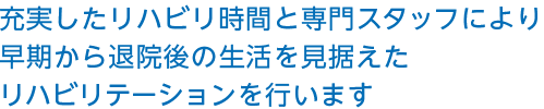 充実したリハビリ時間と専門スタッフにより早期から退院後の生活を見据えたリハビリテーションを行います