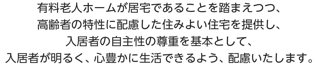 有料老人ホームが居宅であることを踏まえつつ、高齢者の特性に配慮した住みよい住宅を提供し、入居者の自主性の尊重を基本として、入居者が明るく、心豊かに生活できるよう、配慮いたします。